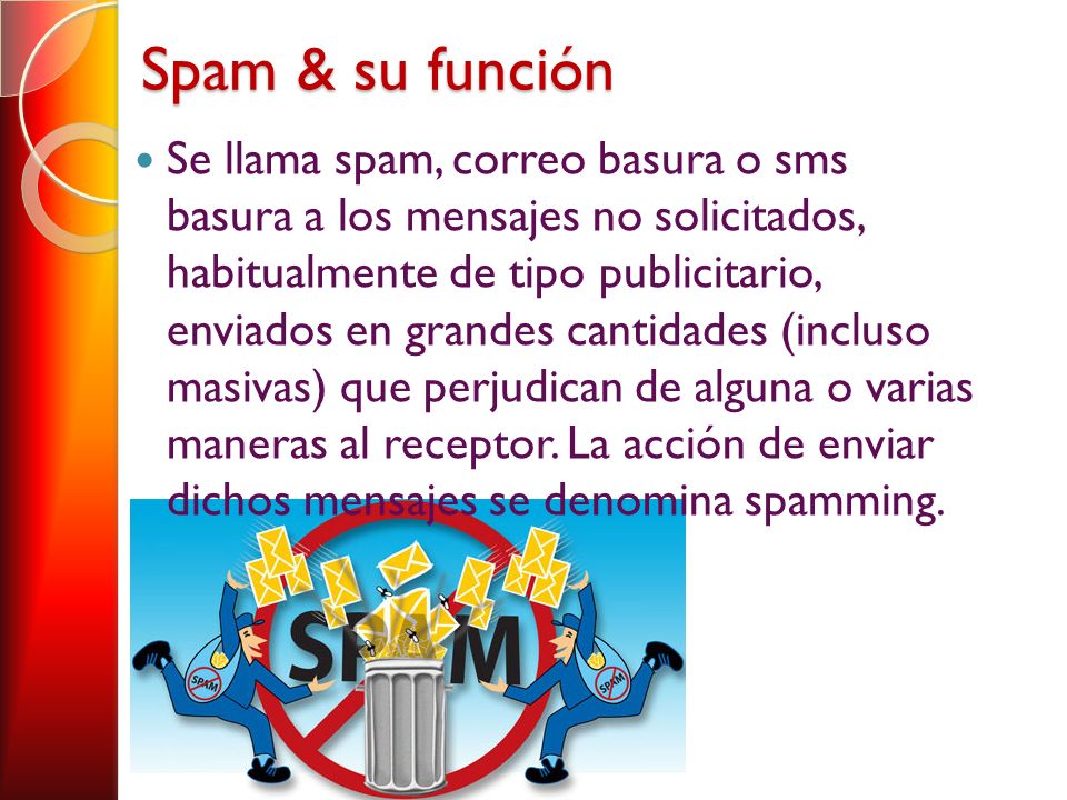 Spam & su función Se llama spam, correo basura o sms basura a los mensajes no solicitados, habitualmente de tipo publicitario, enviados en grandes cantidades (incluso masivas) que perjudican de alguna o varias maneras al receptor.