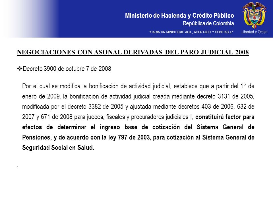 Ministerio de Hacienda y Crédito Público República de Colombia HACIA UN MINISTERIO AGIL, ACERTADO Y CONFIABLE NEGOCIACIONES CON ASONAL DERIVADAS DEL PARO JUDICIAL 2008 Decreto 3900 de octubre 7 de 2008 Por el cual se modifica la bonificación de actividad judicial, establece que a partir del 1° de enero de 2009, la bonificación de actividad judicial creada mediante decreto 3131 de 2005, modificada por el decreto 3382 de 2005 y ajustada mediante decretos 403 de 2006, 632 de 2007 y 671 de 2008 para jueces, fiscales y procuradores judiciales I, constituirá factor para efectos de determinar el ingreso base de cotización del Sistema General de Pensiones, y de acuerdo con la ley 797 de 2003, para cotización al Sistema General de Seguridad Social en Salud..