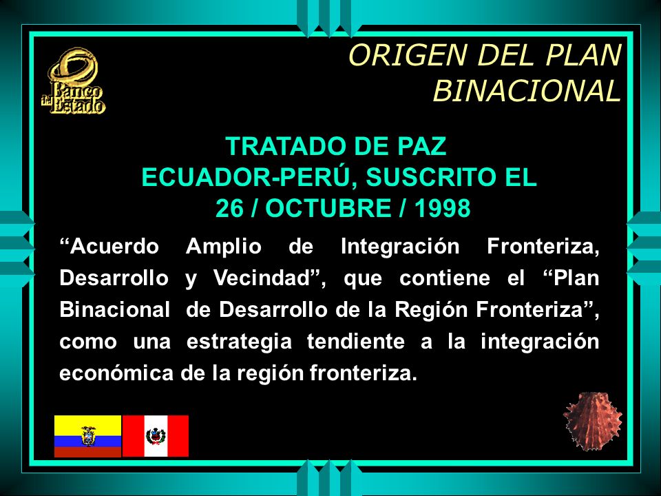 ORIGEN DEL PLAN BINACIONAL TRATADO DE PAZ ECUADOR-PERÚ, SUSCRITO EL 26 / OCTUBRE / 1998 Acuerdo Amplio de Integración Fronteriza, Desarrollo y Vecindad, que contiene el Plan Binacional de Desarrollo de la Región Fronteriza, como una estrategia tendiente a la integración económica de la región fronteriza.