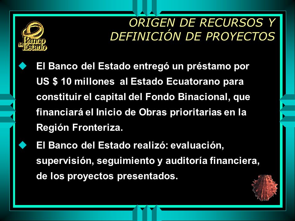ORIGEN DE RECURSOS Y DEFINICIÓN DE PROYECTOS uEl Banco del Estado entregó un préstamo por US $ 10 millones al Estado Ecuatorano para constituir el capital del Fondo Binacional, que financiará el Inicio de Obras prioritarias en la Región Fronteriza.