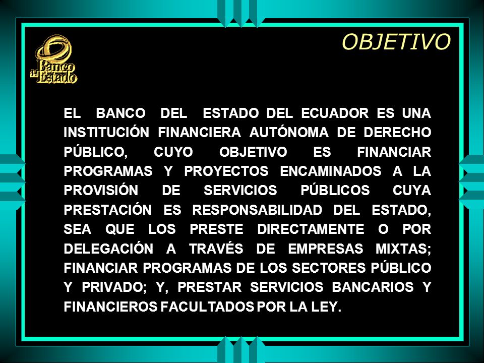 OBJETIVO EL BANCO DEL ESTADO DEL ECUADOR ES UNA INSTITUCIÓN FINANCIERA AUTÓNOMA DE DERECHO PÚBLICO, CUYO OBJETIVO ES FINANCIAR PROGRAMAS Y PROYECTOS ENCAMINADOS A LA PROVISIÓN DE SERVICIOS PÚBLICOS CUYA PRESTACIÓN ES RESPONSABILIDAD DEL ESTADO, SEA QUE LOS PRESTE DIRECTAMENTE O POR DELEGACIÓN A TRAVÉS DE EMPRESAS MIXTAS; FINANCIAR PROGRAMAS DE LOS SECTORES PÚBLICO Y PRIVADO; Y, PRESTAR SERVICIOS BANCARIOS Y FINANCIEROS FACULTADOS POR LA LEY.