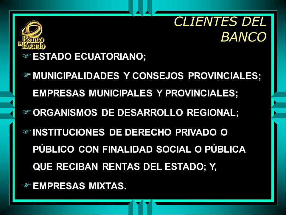 CLIENTES DEL BANCO F ESTADO ECUATORIANO; F MUNICIPALIDADES Y CONSEJOS PROVINCIALES; EMPRESAS MUNICIPALES Y PROVINCIALES; F ORGANISMOS DE DESARROLLO REGIONAL; F INSTITUCIONES DE DERECHO PRIVADO O PÚBLICO CON FINALIDAD SOCIAL O PÚBLICA QUE RECIBAN RENTAS DEL ESTADO; Y, F EMPRESAS MIXTAS.