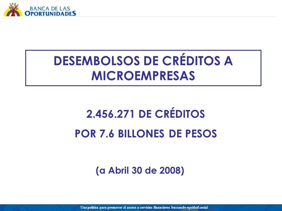 Una política para promover el acceso a servicios financieros buscando equidad social DESEMBOLSOS DE CRÉDITOS A MICROEMPRESAS DE CRÉDITOS POR 7.6 BILLONES DE PESOS (a Abril 30 de 2008)