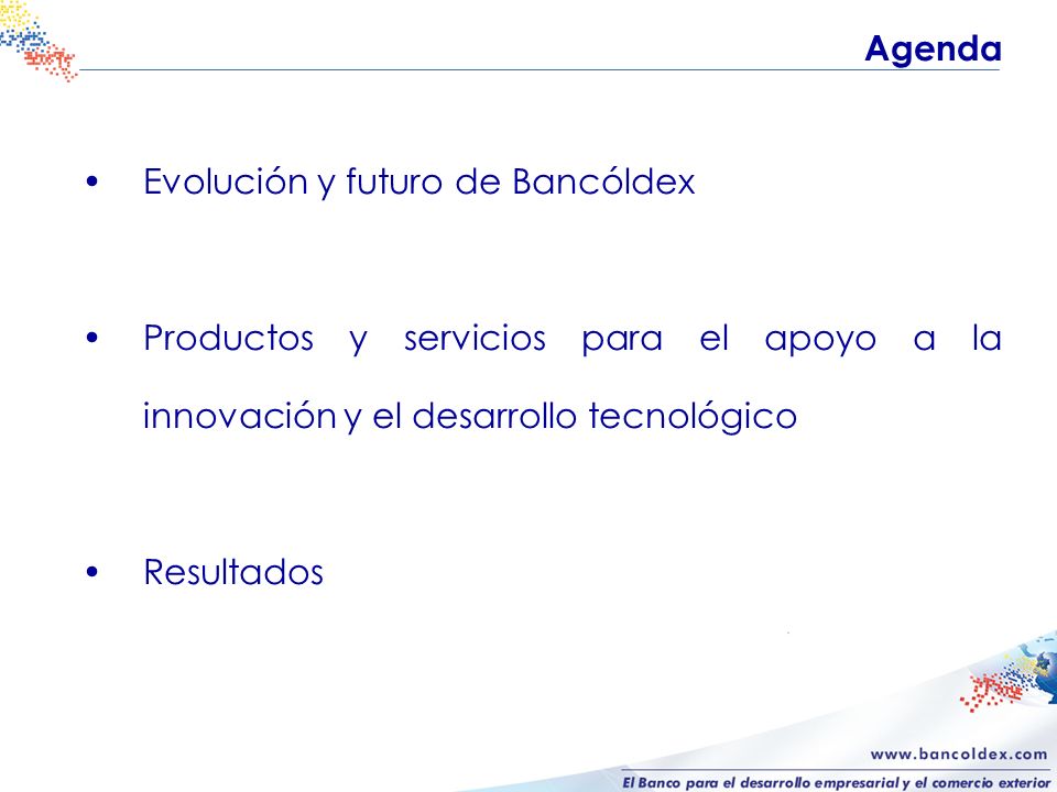 Evolución y futuro de Bancóldex Productos y servicios para el apoyo a la innovación y el desarrollo tecnológico Resultados Agenda