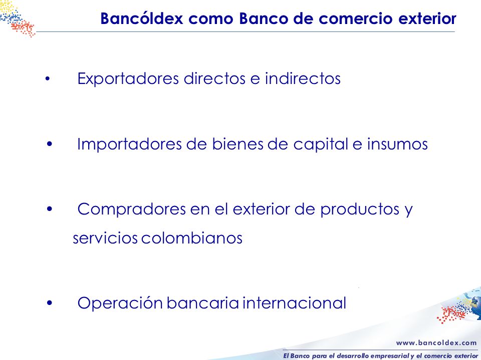 Bancóldex como Banco de comercio exterior Exportadores directos e indirectos Importadores de bienes de capital e insumos Compradores en el exterior de productos y servicios colombianos Operación bancaria internacional