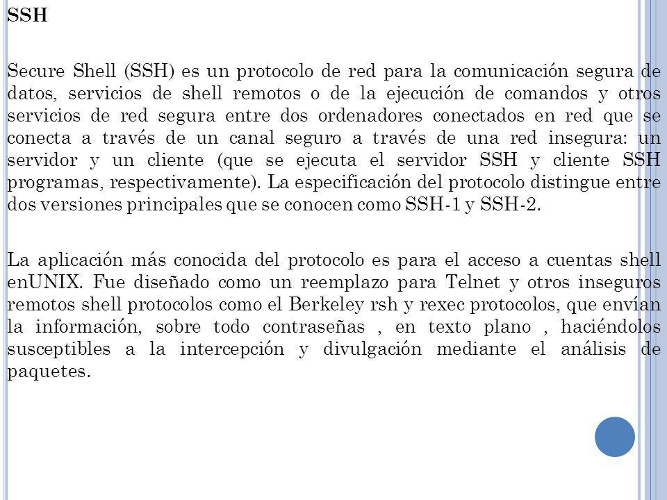SSH Secure Shell (SSH) es un protocolo de red para la comunicación segura de datos, servicios de shell remotos o de la ejecución de comandos y otros servicios de red segura entre dos ordenadores conectados en red que se conecta a través de un canal seguro a través de una red insegura: un servidor y un cliente (que se ejecuta el servidor SSH y cliente SSH programas, respectivamente).
