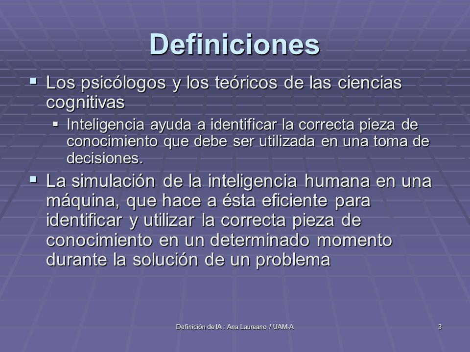 Definición de IA : Ana Laureano / UAM-A3 Definiciones Los psicólogos y los teóricos de las ciencias cognitivas Los psicólogos y los teóricos de las ciencias cognitivas Inteligencia ayuda a identificar la correcta pieza de conocimiento que debe ser utilizada en una toma de decisiones.