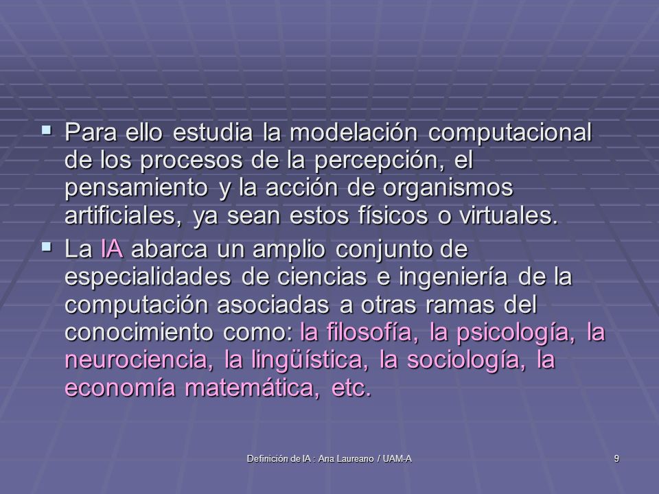 Definición de IA : Ana Laureano / UAM-A9 Para ello estudia la modelación computacional de los procesos de la percepción, el pensamiento y la acción de organismos artificiales, ya sean estos físicos o virtuales.