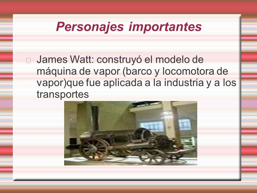 Personajes importantes James Watt: construyó el modelo de máquina de vapor (barco y locomotora de vapor)que fue aplicada a la industria y a los transportes