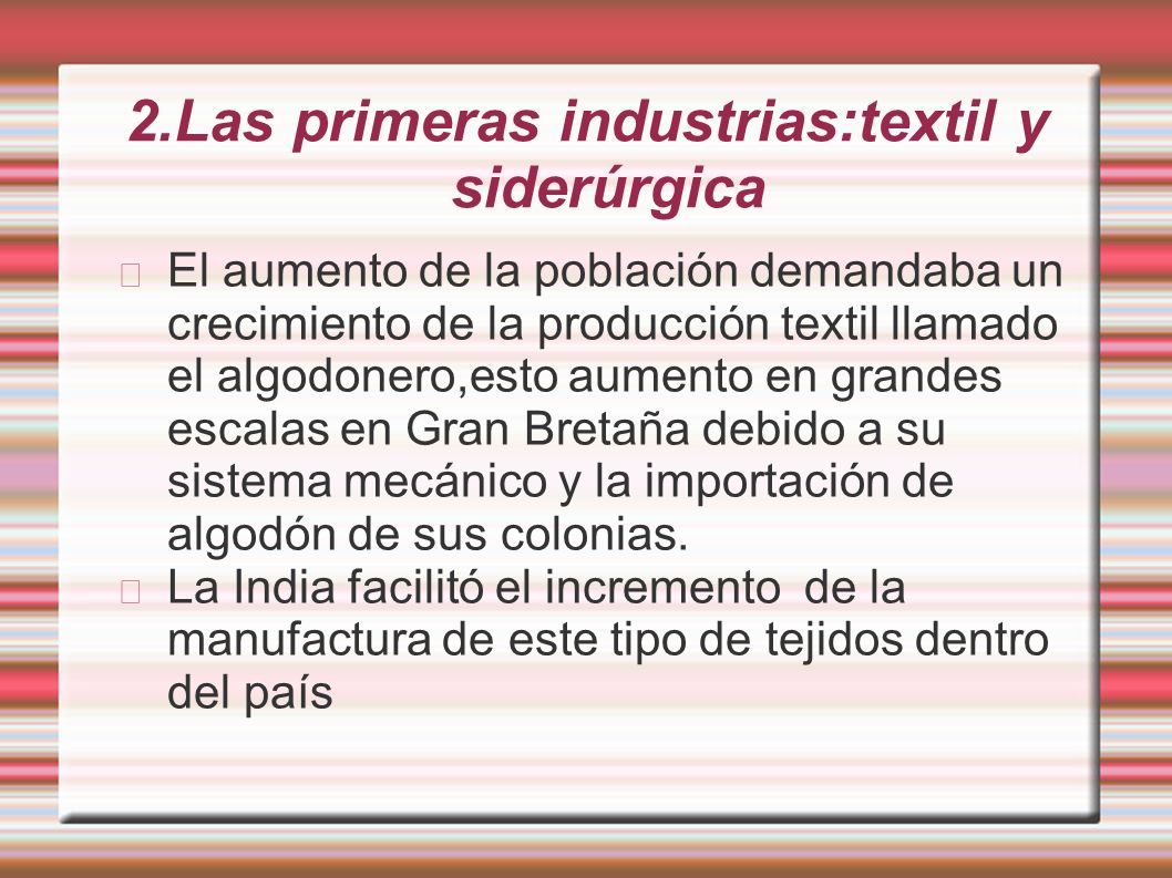 2.Las primeras industrias:textil y siderúrgica El aumento de la población demandaba un crecimiento de la producción textil llamado el algodonero,esto aumento en grandes escalas en Gran Bretaña debido a su sistema mecánico y la importación de algodón de sus colonias.