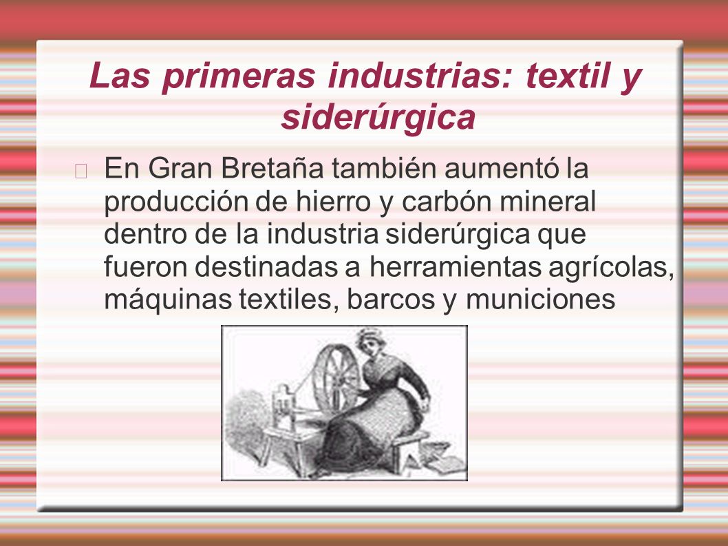 Las primeras industrias: textil y siderúrgica En Gran Bretaña también aumentó la producción de hierro y carbón mineral dentro de la industria siderúrgica que fueron destinadas a herramientas agrícolas, máquinas textiles, barcos y municiones