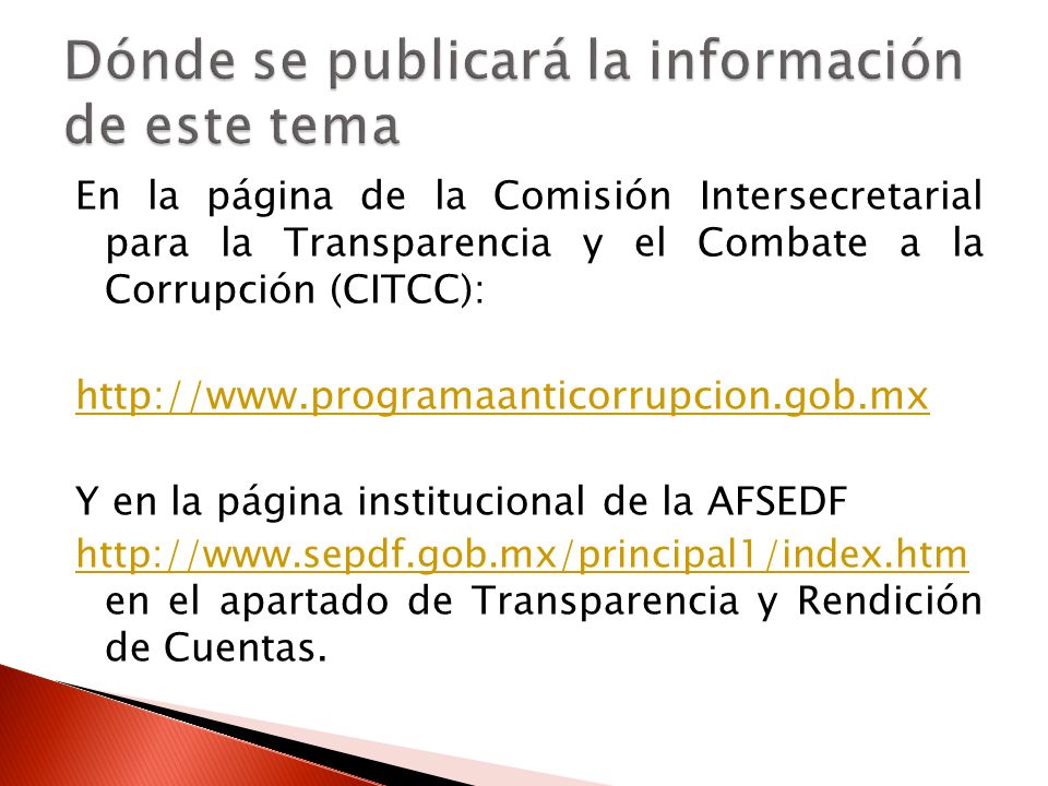 En la página de la Comisión Intersecretarial para la Transparencia y el Combate a la Corrupción (CITCC):   Y en la página institucional de la AFSEDF     en el apartado de Transparencia y Rendición de Cuentas.