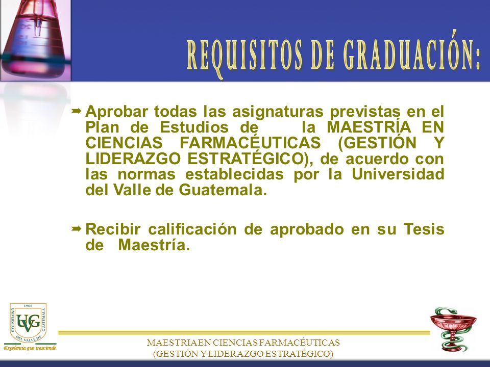 MAESTRIA EN CIENCIAS FARMACÉUTICAS (GESTIÓN Y LIDERAZGO ESTRATÉGICO) Aprobar todas las asignaturas previstas en el Plan de Estudios de la MAESTRÍA EN CIENCIAS FARMACÉUTICAS (GESTIÓN Y LIDERAZGO ESTRATÉGICO), de acuerdo con las normas establecidas por la Universidad del Valle de Guatemala.
