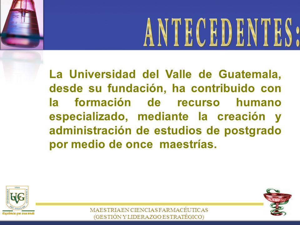 MAESTRIA EN CIENCIAS FARMACÉUTICAS (GESTIÓN Y LIDERAZGO ESTRATÉGICO) La Universidad del Valle de Guatemala, desde su fundación, ha contribuido con la formación de recurso humano especializado, mediante la creación y administración de estudios de postgrado por medio de once maestrías.