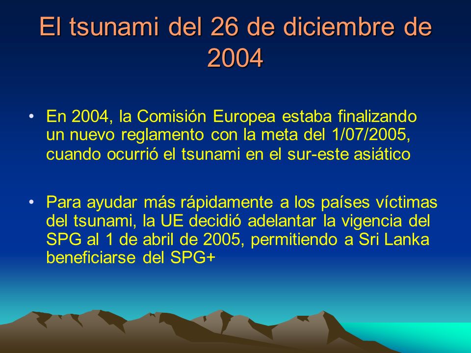 El tsunami del 26 de diciembre de 2004 En 2004, la Comisión Europea estaba finalizando un nuevo reglamento con la meta del 1/07/2005, cuando ocurrió el tsunami en el sur-este asiático Para ayudar más rápidamente a los países víctimas del tsunami, la UE decidió adelantar la vigencia del SPG al 1 de abril de 2005, permitiendo a Sri Lanka beneficiarse del SPG+