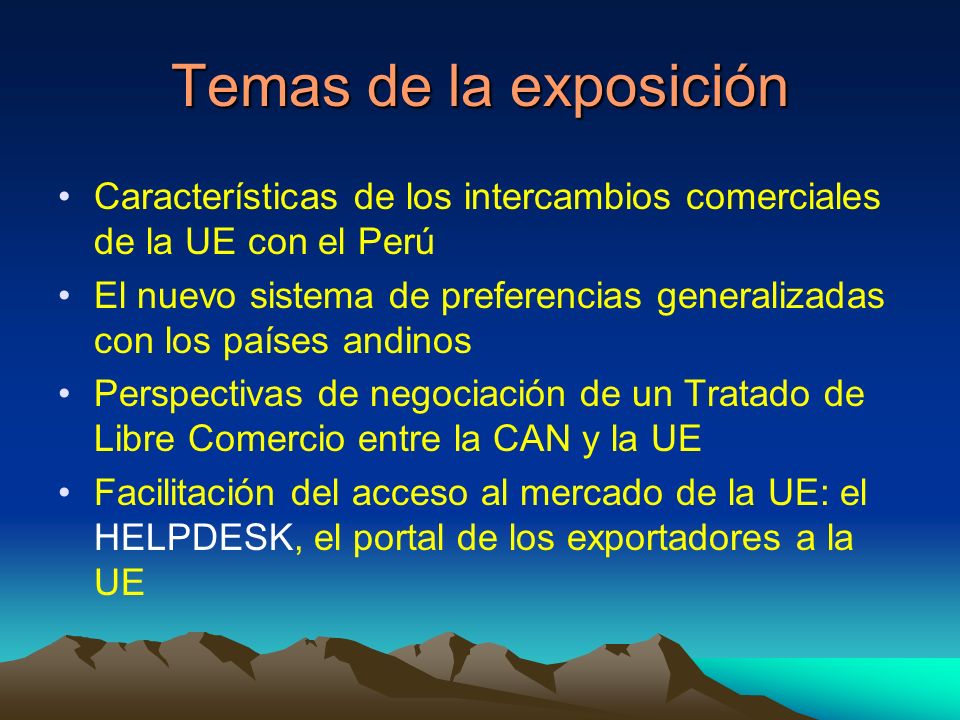 Temas de la exposición Características de los intercambios comerciales de la UE con el Perú El nuevo sistema de preferencias generalizadas con los países andinos Perspectivas de negociación de un Tratado de Libre Comercio entre la CAN y la UE Facilitación del acceso al mercado de la UE: el HELPDESK, el portal de los exportadores a la UE