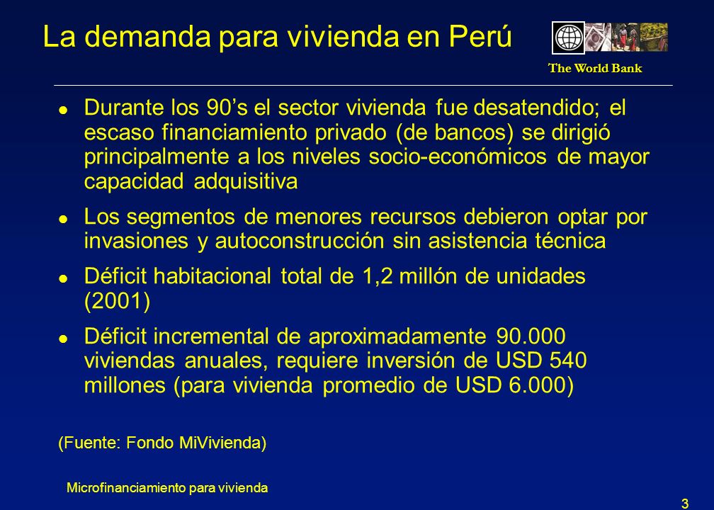 The World Bank Microfinanciamiento para vivienda 3 La demanda para vivienda en Perú l Durante los 90s el sector vivienda fue desatendido; el escaso financiamiento privado (de bancos) se dirigió principalmente a los niveles socio-económicos de mayor capacidad adquisitiva l Los segmentos de menores recursos debieron optar por invasiones y autoconstrucción sin asistencia técnica l Déficit habitacional total de 1,2 millón de unidades (2001) l Déficit incremental de aproximadamente viviendas anuales, requiere inversión de USD 540 millones (para vivienda promedio de USD 6.000) (Fuente: Fondo MiVivienda)