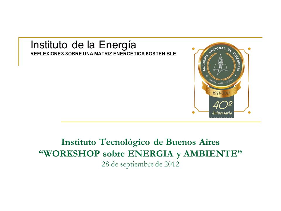 Instituto Tecnológico de Buenos Aires WORKSHOP sobre ENERGIA y AMBIENTE 28 de septiembre de 2012 Instituto de la Energía REFLEXIONES SOBRE UNA MATRIZ ENERGÉTICA SOSTENIBLE