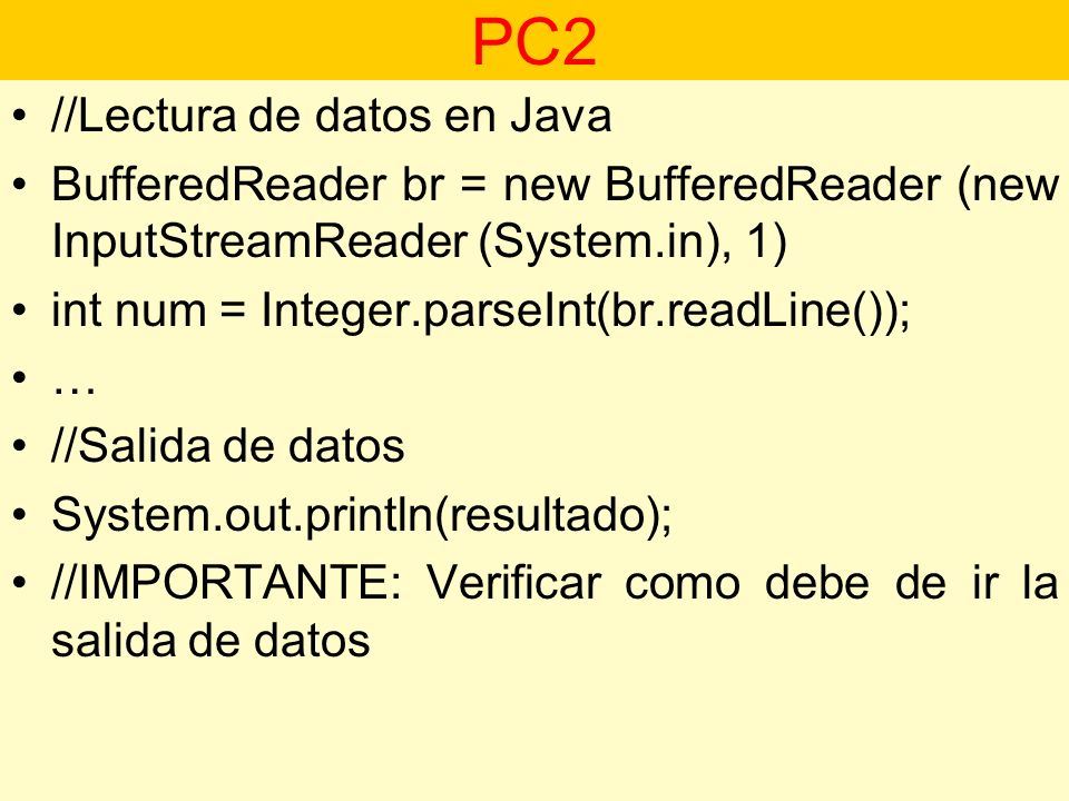 //Lectura de datos en Java BufferedReader br = new BufferedReader (new InputStreamReader (System.in), 1) int num = Integer.parseInt(br.readLine()); … //Salida de datos System.out.println(resultado); //IMPORTANTE: Verificar como debe de ir la salida de datos PC2