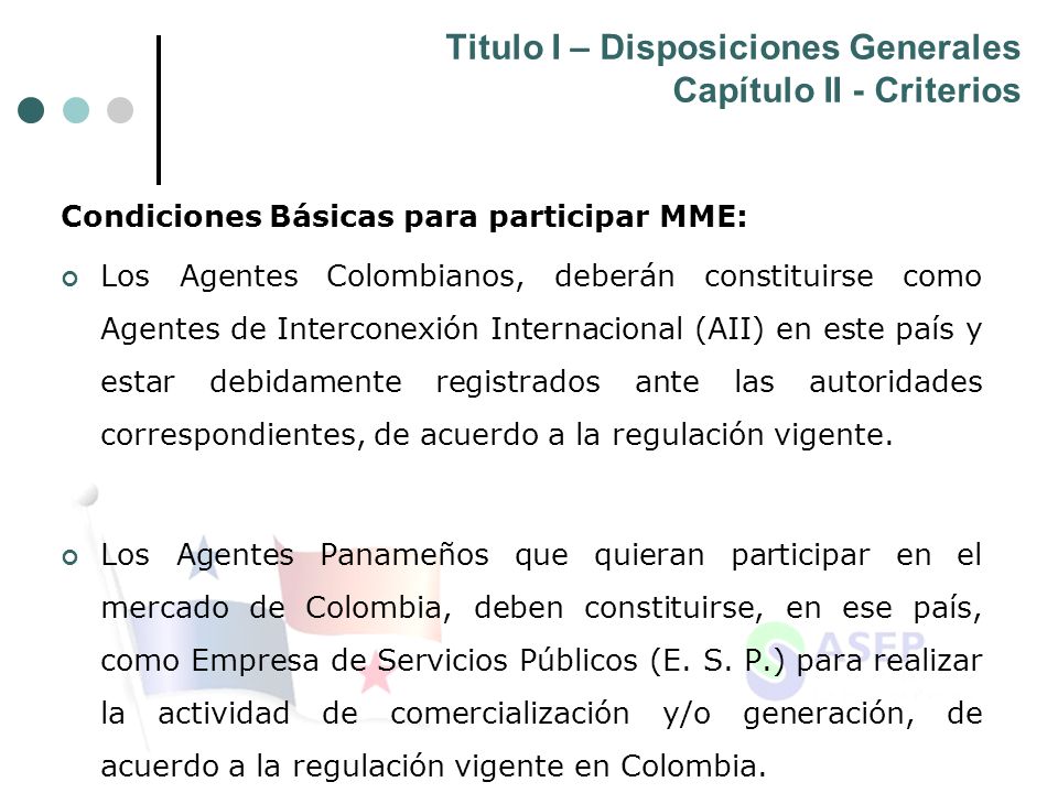 Titulo I – Disposiciones Generales Capítulo II - Criterios Condiciones Básicas para participar MME: Los Agentes Colombianos, deberán constituirse como Agentes de Interconexión Internacional (AII) en este país y estar debidamente registrados ante las autoridades correspondientes, de acuerdo a la regulación vigente.