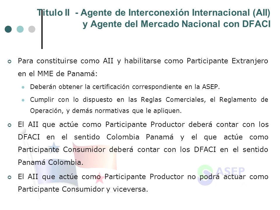 Titulo II - Agente de Interconexión Internacional (AII) y Agente del Mercado Nacional con DFACI Para constituirse como AII y habilitarse como Participante Extranjero en el MME de Panamá: Deberán obtener la certificación correspondiente en la ASEP.