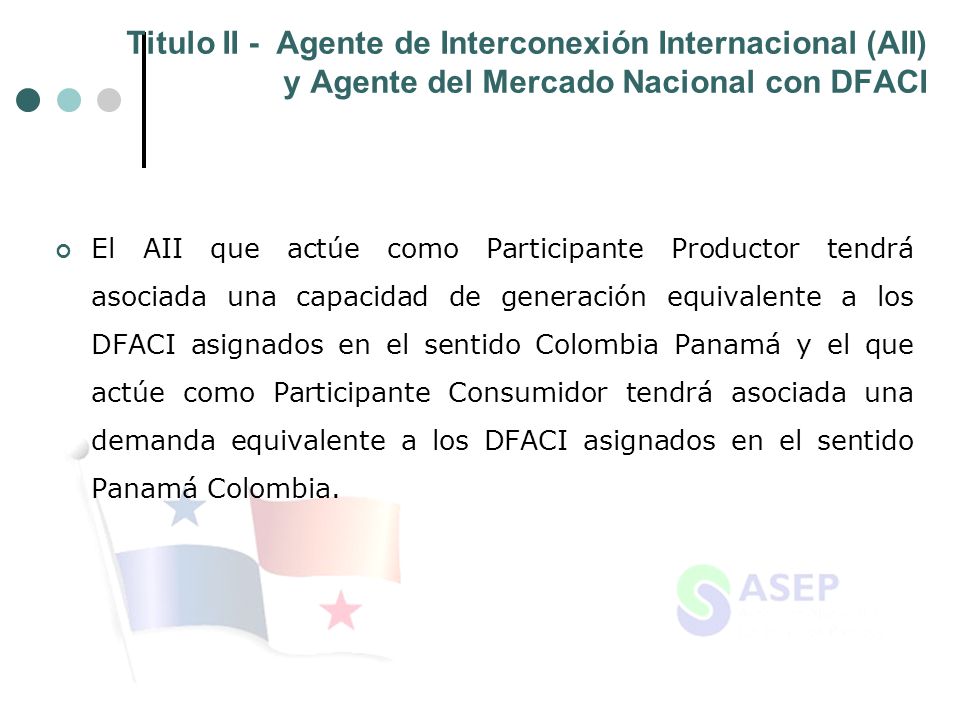 Titulo II - Agente de Interconexión Internacional (AII) y Agente del Mercado Nacional con DFACI El AII que actúe como Participante Productor tendrá asociada una capacidad de generación equivalente a los DFACI asignados en el sentido Colombia Panamá y el que actúe como Participante Consumidor tendrá asociada una demanda equivalente a los DFACI asignados en el sentido Panamá Colombia.
