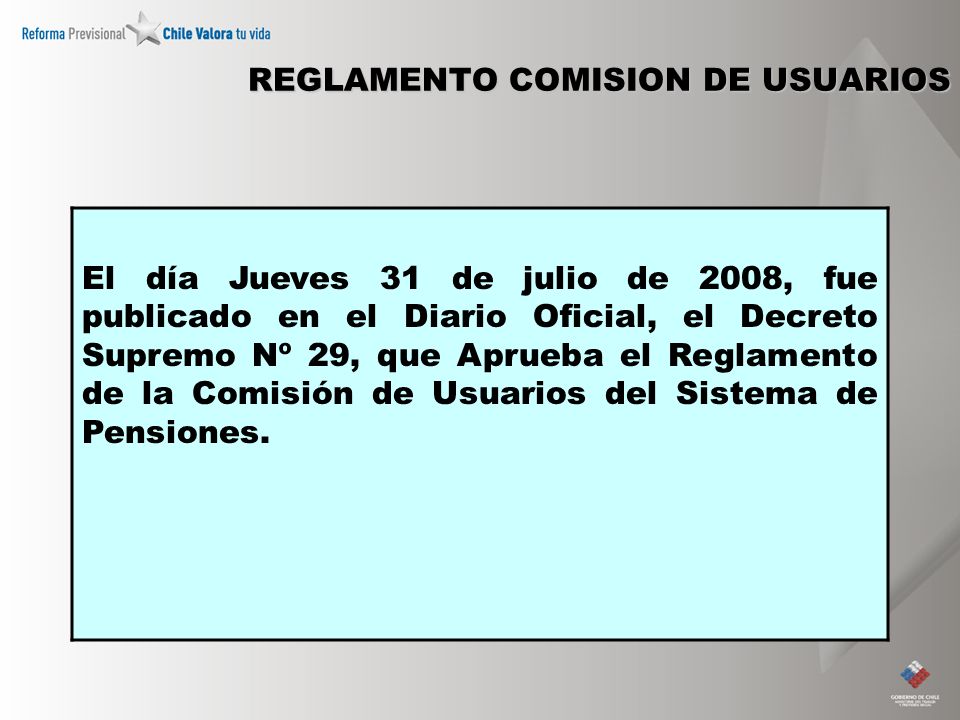 REGLAMENTO COMISION DE USUARIOS El día Jueves 31 de julio de 2008, fue publicado en el Diario Oficial, el Decreto Supremo Nº 29, que Aprueba el Reglamento de la Comisión de Usuarios del Sistema de Pensiones.