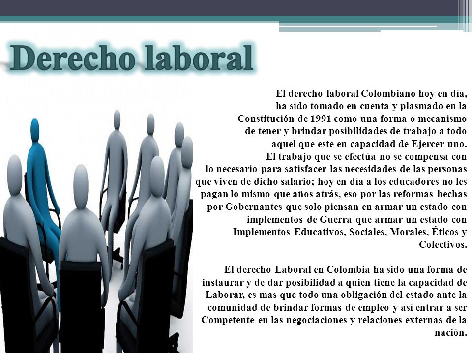 El derecho laboral Colombiano hoy en día, ha sido tomado en cuenta y plasmado en la Constitución de 1991 como una forma o mecanismo de tener y brindar posibilidades de trabajo a todo aquel que este en capacidad de Ejercer uno.