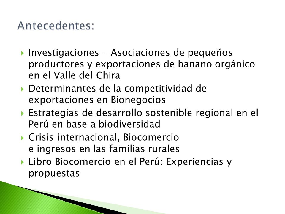Investigaciones - Asociaciones de pequeños productores y exportaciones de banano orgánico en el Valle del Chira Determinantes de la competitividad de exportaciones en Bionegocios Estrategias de desarrollo sostenible regional en el Perú en base a biodiversidad Crisis internacional, Biocomercio e ingresos en las familias rurales Libro Biocomercio en el Perú: Experiencias y propuestas