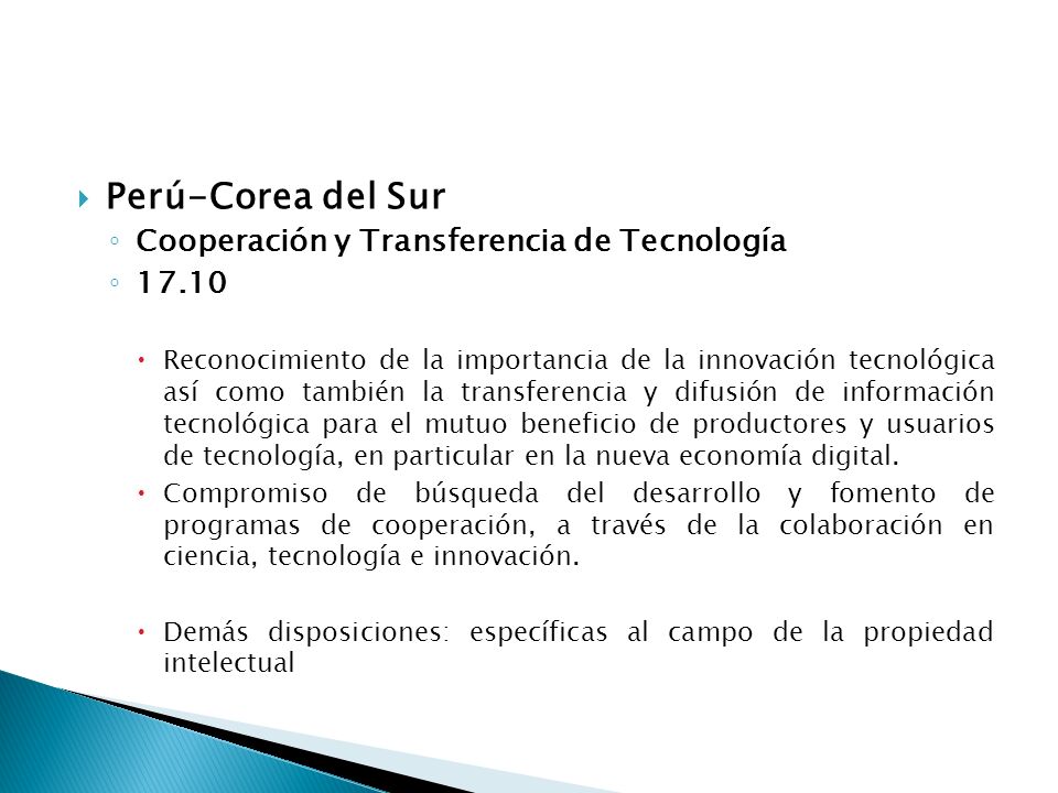 Perú-Corea del Sur Cooperación y Transferencia de Tecnología Reconocimiento de la importancia de la innovación tecnológica así como también la transferencia y difusión de información tecnológica para el mutuo beneficio de productores y usuarios de tecnología, en particular en la nueva economía digital.