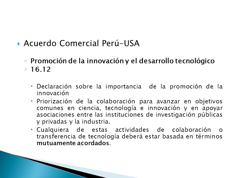 Acuerdo Comercial Perú-USA Promoción de la innovación y el desarrollo tecnológico Declaración sobre la importancia de la promoción de la innovación Priorización de la colaboración para avanzar en objetivos comunes en ciencia, tecnología e innovación y en apoyar asociaciones entre las instituciones de investigación públicas y privadas y la industria.