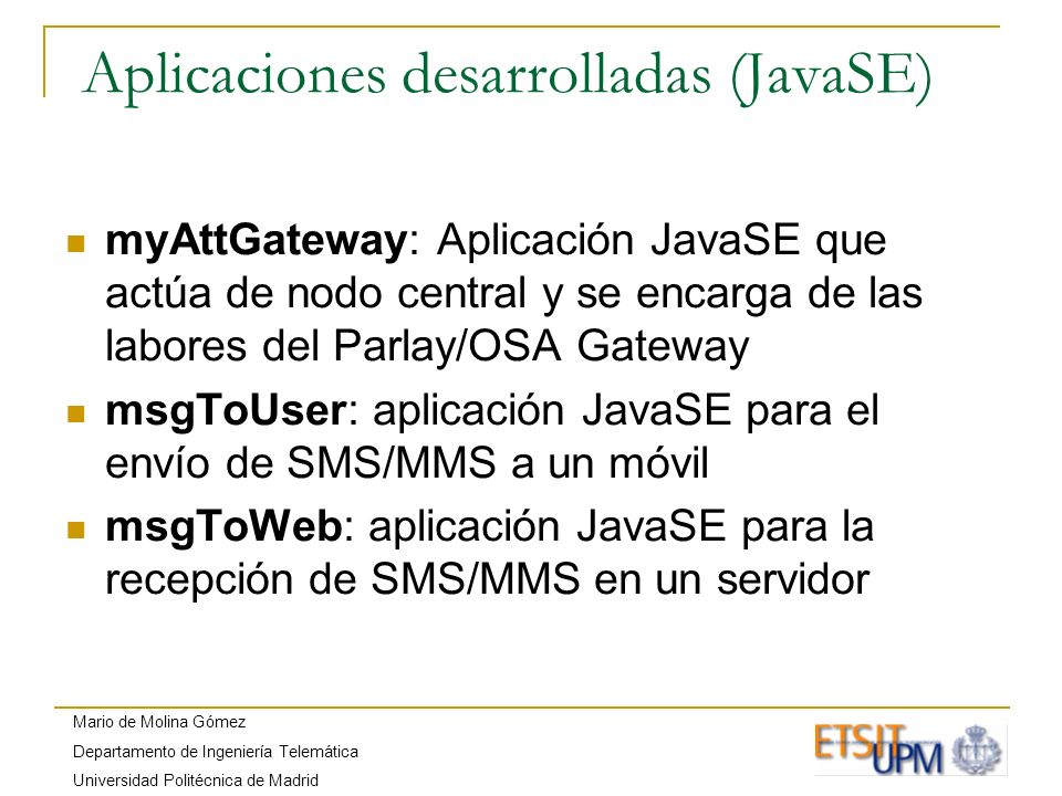 Mario de Molina Gómez Departamento de Ingeniería Telemática Universidad Politécnica de Madrid Aplicaciones desarrolladas (JavaSE) myAttGateway: Aplicación JavaSE que actúa de nodo central y se encarga de las labores del Parlay/OSA Gateway msgToUser: aplicación JavaSE para el envío de SMS/MMS a un móvil msgToWeb: aplicación JavaSE para la recepción de SMS/MMS en un servidor