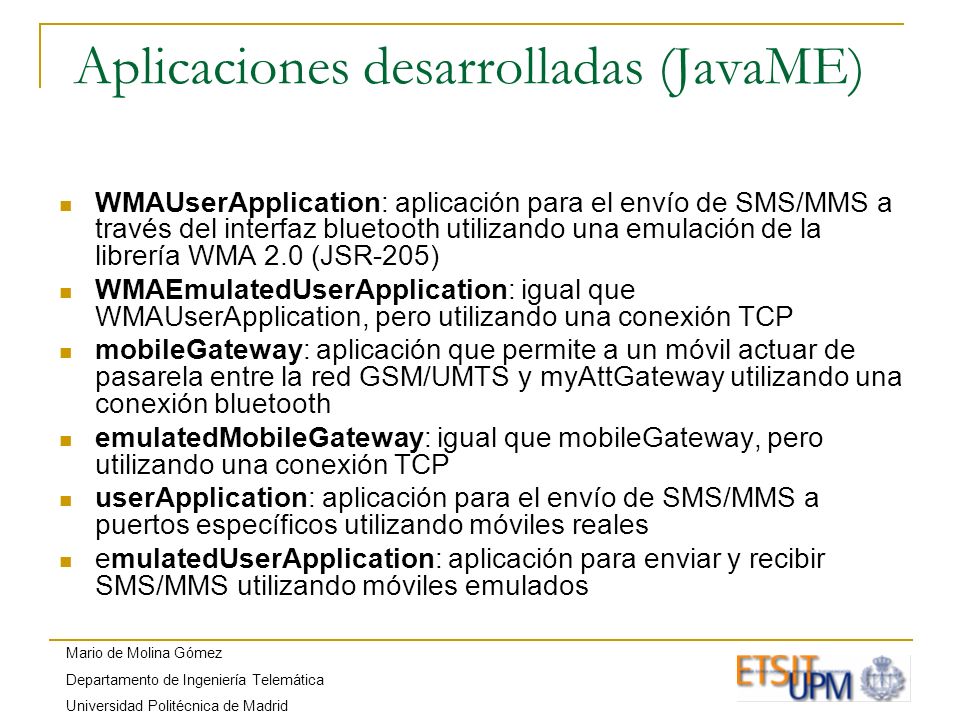 Mario de Molina Gómez Departamento de Ingeniería Telemática Universidad Politécnica de Madrid Aplicaciones desarrolladas (JavaME) WMAUserApplication: aplicación para el envío de SMS/MMS a través del interfaz bluetooth utilizando una emulación de la librería WMA 2.0 (JSR-205) WMAEmulatedUserApplication: igual que WMAUserApplication, pero utilizando una conexión TCP mobileGateway: aplicación que permite a un móvil actuar de pasarela entre la red GSM/UMTS y myAttGateway utilizando una conexión bluetooth emulatedMobileGateway: igual que mobileGateway, pero utilizando una conexión TCP userApplication: aplicación para el envío de SMS/MMS a puertos específicos utilizando móviles reales emulatedUserApplication: aplicación para enviar y recibir SMS/MMS utilizando móviles emulados