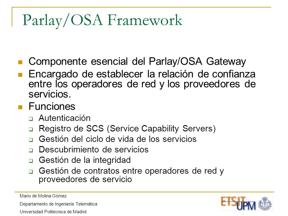 Mario de Molina Gómez Departamento de Ingeniería Telemática Universidad Politécnica de Madrid Parlay/OSA Framework Componente esencial del Parlay/OSA Gateway Encargado de establecer la relación de confianza entre los operadores de red y los proveedores de servicios.