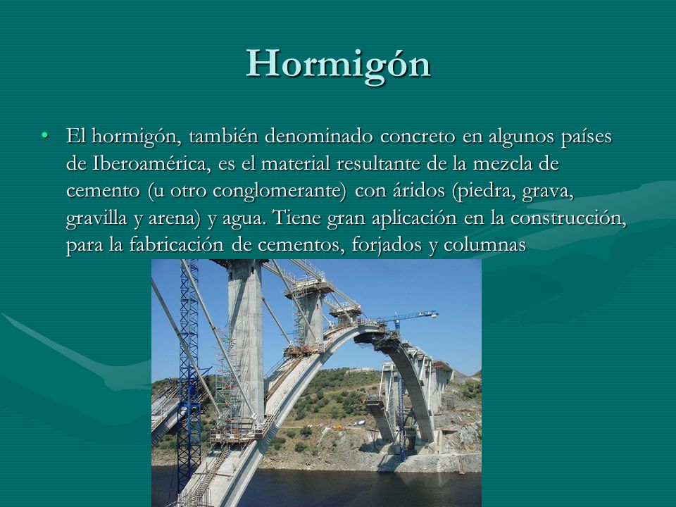 Hormigón El hormigón, también denominado concreto en algunos países de Iberoamérica, es el material resultante de la mezcla de cemento (u otro conglomerante) con áridos (piedra, grava, gravilla y arena) y agua.