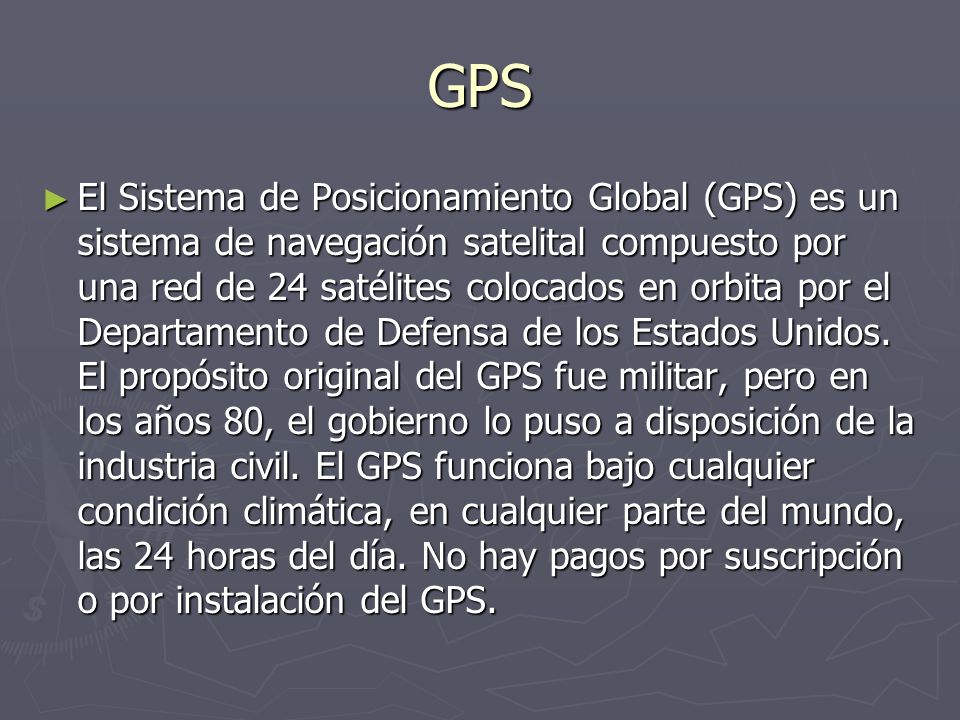 GPS El Sistema de Posicionamiento Global (GPS) es un sistema de navegación satelital compuesto por una red de 24 satélites colocados en orbita por el Departamento de Defensa de los Estados Unidos.