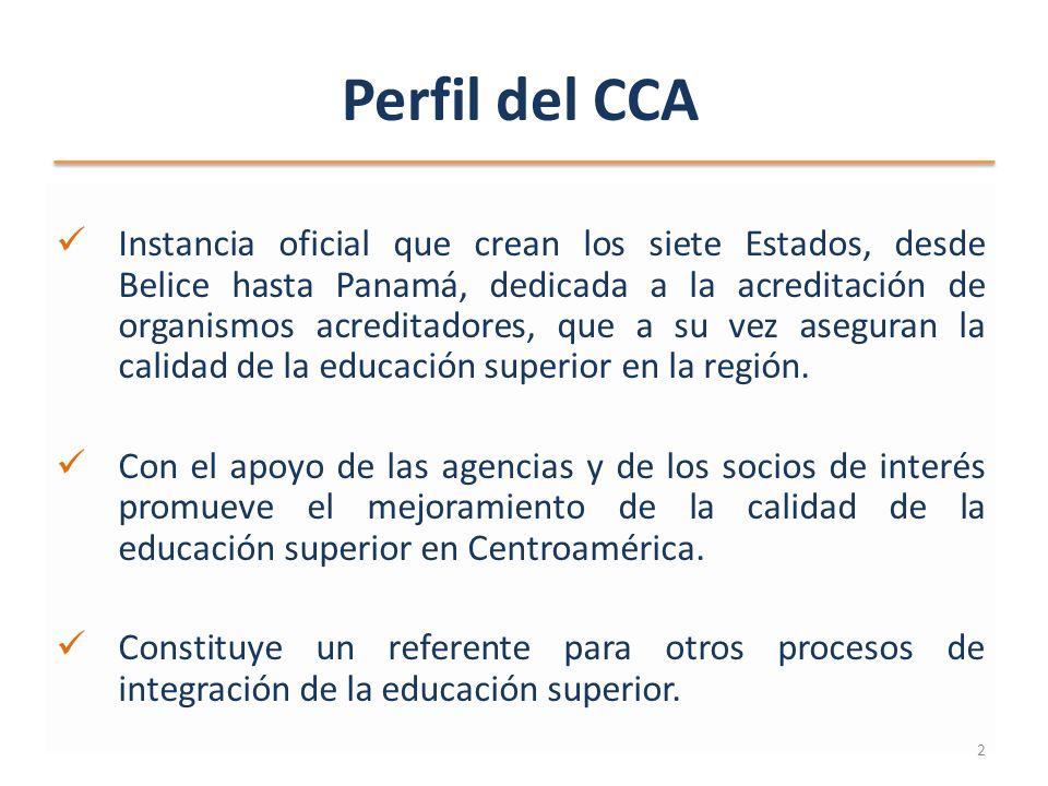 Perfil del CCA Instancia oficial que crean los siete Estados, desde Belice hasta Panamá, dedicada a la acreditación de organismos acreditadores, que a su vez aseguran la calidad de la educación superior en la región.