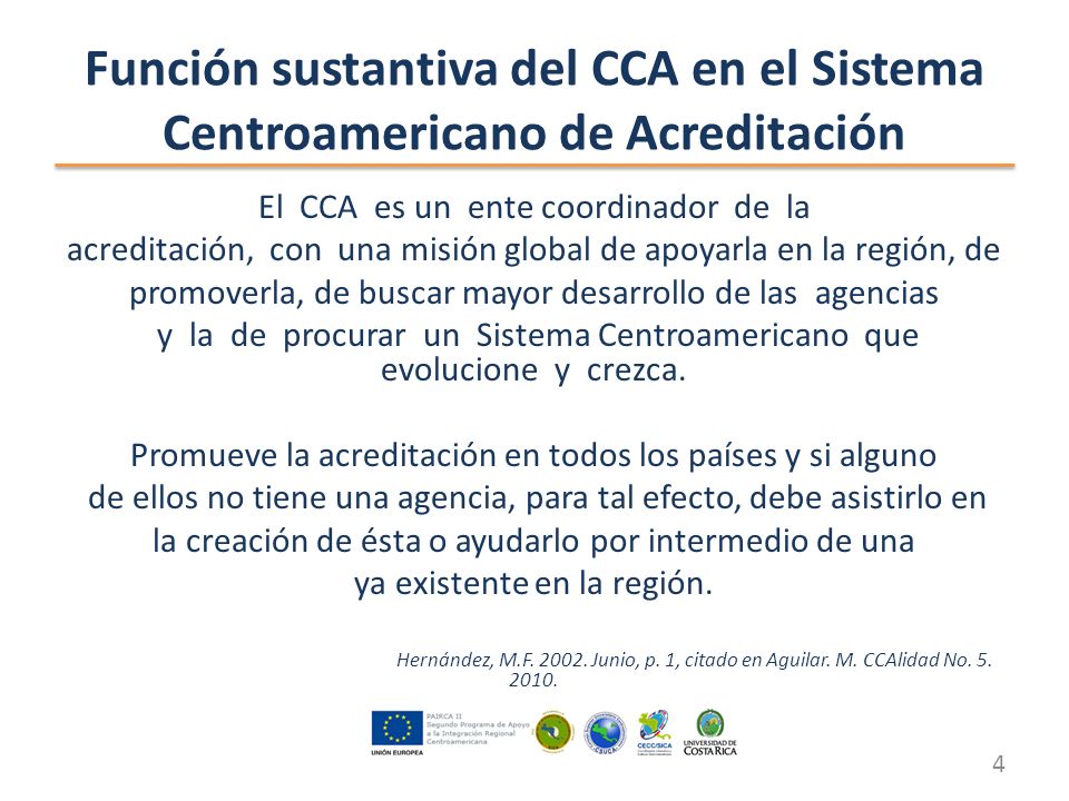 Función sustantiva del CCA en el Sistema Centroamericano de Acreditación El CCA es un ente coordinador de la acreditación, con una misión global de apoyarla en la región, de promoverla, de buscar mayor desarrollo de las agencias y la de procurar un Sistema Centroamericano que evolucione y crezca.