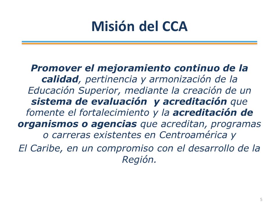 Misión del CCA Promover el mejoramiento continuo de la calidad, pertinencia y armonización de la Educación Superior, mediante la creación de un sistema de evaluación y acreditación que fomente el fortalecimiento y la acreditación de organismos o agencias que acreditan, programas o carreras existentes en Centroamérica y El Caribe, en un compromiso con el desarrollo de la Región.