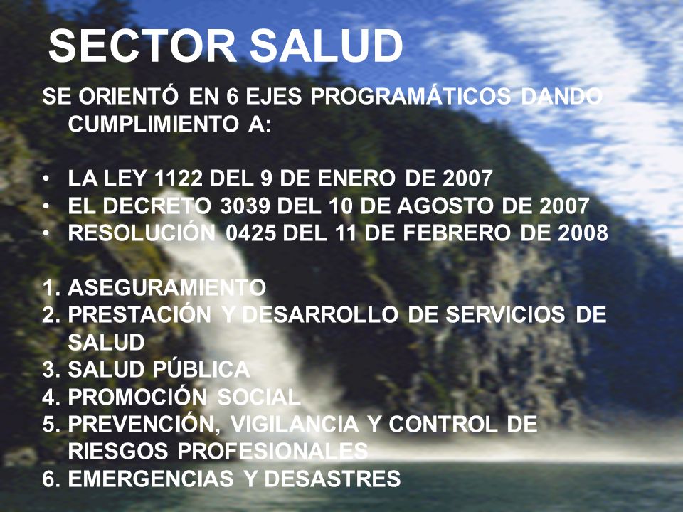 SECTOR SALUD SE ORIENTÓ EN 6 EJES PROGRAMÁTICOS DANDO CUMPLIMIENTO A: LA LEY 1122 DEL 9 DE ENERO DE 2007 EL DECRETO 3039 DEL 10 DE AGOSTO DE 2007 RESOLUCIÓN 0425 DEL 11 DE FEBRERO DE ASEGURAMIENTO 2.PRESTACIÓN Y DESARROLLO DE SERVICIOS DE SALUD 3.SALUD PÚBLICA 4.PROMOCIÓN SOCIAL 5.PREVENCIÓN, VIGILANCIA Y CONTROL DE RIESGOS PROFESIONALES 6.EMERGENCIAS Y DESASTRES