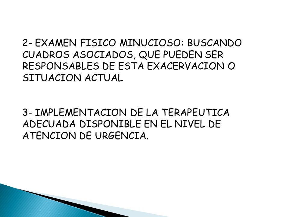 2- EXAMEN FISICO MINUCIOSO: BUSCANDO CUADROS ASOCIADOS, QUE PUEDEN SER RESPONSABLES DE ESTA EXACERVACION O SITUACION ACTUAL 3- IMPLEMENTACION DE LA TERAPEUTICA ADECUADA DISPONIBLE EN EL NIVEL DE ATENCION DE URGENCIA.
