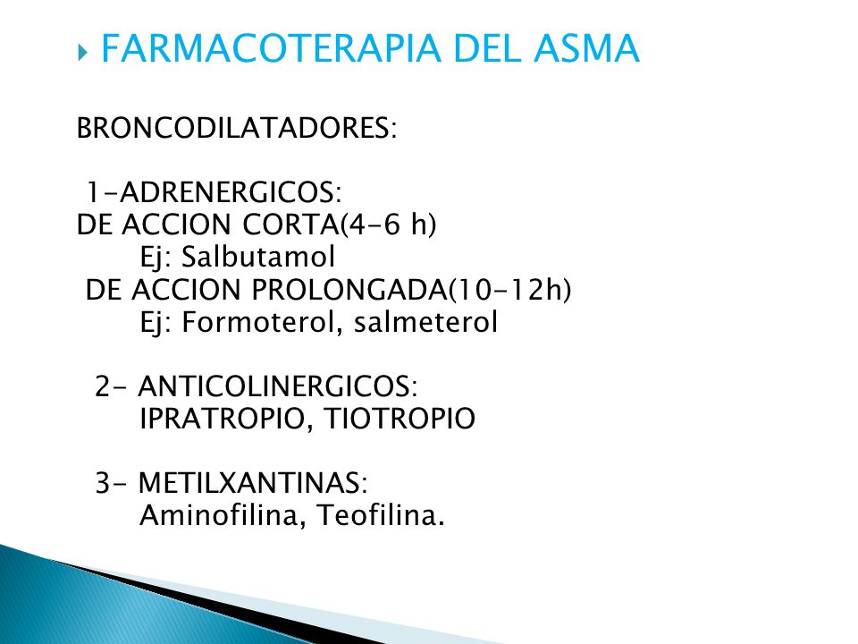 FARMACOTERAPIA DEL ASMA BRONCODILATADORES: 1-ADRENERGICOS: DE ACCION CORTA(4-6 h) Ej: Salbutamol DE ACCION PROLONGADA(10-12h) Ej: Formoterol, salmeterol 2- ANTICOLINERGICOS: IPRATROPIO, TIOTROPIO 3- METILXANTINAS: Aminofilina, Teofilina.