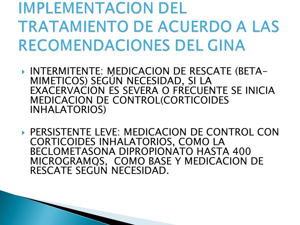 INTERMITENTE: MEDICACION DE RESCATE (BETA- MIMETICOS) SEGÚN NECESIDAD, SI LA EXACERVACION ES SEVERA O FRECUENTE SE INICIA MEDICACION DE CONTROL(CORTICOIDES INHALATORIOS) PERSISTENTE LEVE: MEDICACION DE CONTROL CON CORTICOIDES INHALATORIOS, COMO LA BECLOMETASONA DIPROPIONATO HASTA 400 MICROGRAMOS, COMO BASE Y MEDICACION DE RESCATE SEGÚN NECESIDAD.