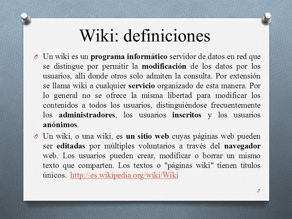 Wiki: definiciones O Un wiki es un programa informático servidor de datos en red que se distingue por permitir la modificación de los datos por los usuarios, allí donde otros solo admiten la consulta.