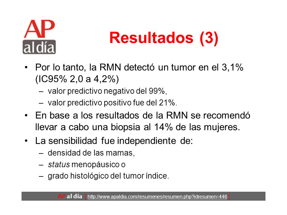 AP al día [   idresumen=446 ] Resultados (3) Por lo tanto, la RMN detectó un tumor en el 3,1% (IC95% 2,0 a 4,2%) –valor predictivo negativo del 99%, –valor predictivo positivo fue del 21%.