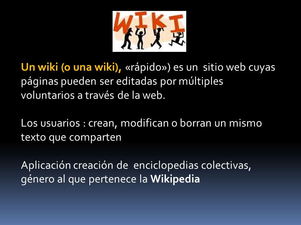 Un wiki (o una wiki), «rápido») es un sitio web cuyas páginas pueden ser editadas por múltiples voluntarios a través de la web.