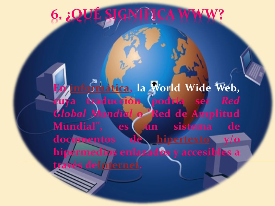 En informática, la World Wide Web, cuya traducción podría ser Red Global Mundial o Red de Amplitud Mundial , es un sistema de documentos de hipertexto y/o hipermedios enlazados y accesibles a través deInternet.informáticahipertextoInternet