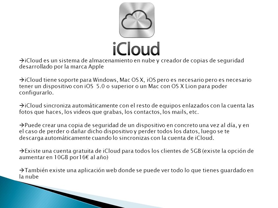 iCloud es un sistema de almacenamiento en nube y creador de copias de seguridad desarrollado por la marca Apple iCloud tiene soporte para Windows, Mac OS X, iOS pero es necesario pero es necesario tener un dispositivo con iOS 5.0 o superior o un Mac con OS X Lion para poder configurarlo.