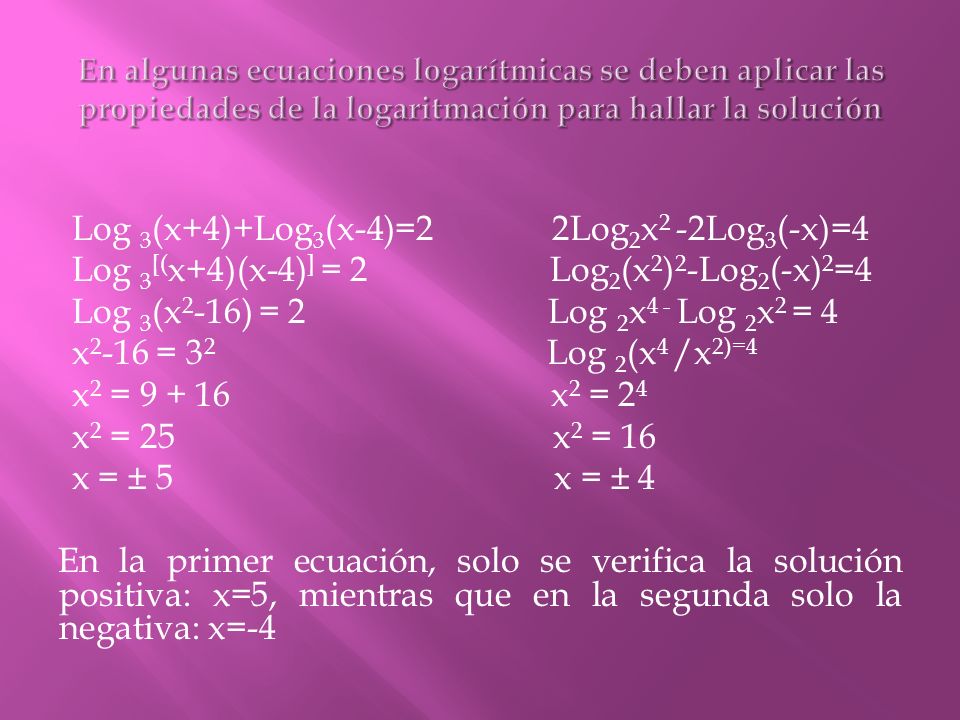 Log 3 (x+4)+Log 3 (x-4)=2 2Log 2 x 2 -2Log 3 (-x)=4 Log 3 [( x+4)(x-4) ] = 2 Log 2 (x 2 ) 2 -Log 2 (-x) 2 =4 Log 3 (x 2 -16) = 2 Log 2 x 4 - Log 2 x 2 = 4 x = 3 2 Log 2 (x 4 /x 2)=4 x 2 = x 2 = 2 4 x 2 = 25 x 2 = 16 x = ± 5 x = ± 4 En la primer ecuación, solo se verifica la solución positiva: x=5, mientras que en la segunda solo la negativa: x=-4