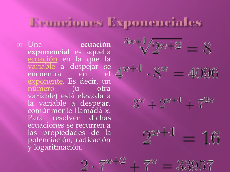 Una ecuación exponencial es aquella ecuación en la que la variable a despejar se encuentra en el exponente.